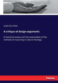 A critique of design-arguments: A historical review and free examination of the methods of reasoning in natural theology Lewis Ezra Hicks Author