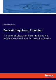Domestic Happiness, Promoted: In a Series of Discourses from a Father to His Daughter on Occasion of Her Going into Service Jonas Hanway Author