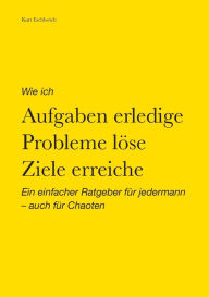 Wie ich Aufgaben erledige, Probleme l�se, Ziele erreiche: Ein einfacher Ratgeber f�r jedermann - auch f�r Chaoten Kurt Eschlwïch Author