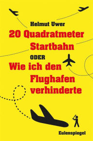 20 Quadratmeter Startbahn oder Wie ich den Flughafen verhinderte Helmut Uwer Author