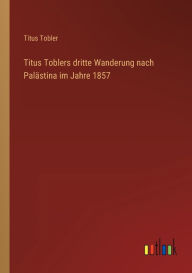 Titus Toblers dritte Wanderung nach Palästina im Jahre 1857 Titus Tobler Author