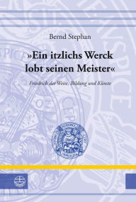 Ein itzlichs Werck lobt seinen Meister: Friedrich der Weise, Bildung und Kunste Bernd Stephan Author