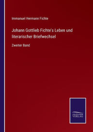 Johann Gottlieb Fichte's Leben und literarischer Briefwechsel: Zweiter Band Immanuel Hermann Fichte Author