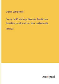 Cours de Code Napoléonde; Traité des donations entre-vifs et des testaments: Tome 22 Charles Demolombe Author