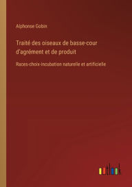 Trait� des oiseaux de basse-cour d'agr�ment et de produit: Races-choix-incubation naturelle et artificielle Alphonse Gobin Author