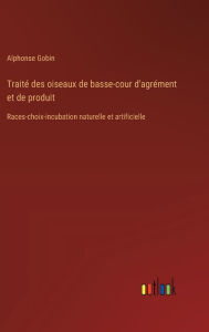 Trait� des oiseaux de basse-cour d'agr�ment et de produit: Races-choix-incubation naturelle et artificielle Alphonse Gobin Author