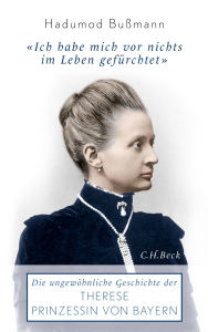 Ich habe mich vor nichts im Leben gefürchtet: Die ungewöhnliche Geschichte der Therese Prinzessin von Bayern 1850 - 1925 Hadumod Bußmann Author