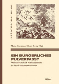 Ein burgerliches Pulverfass?: Waffenbesitz und Waffenkontrolle in der alteuropaischen Stadt Enno Bunz Contribution by