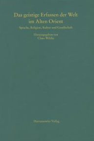 Das geistige Erfassen der Welt im Alten Orient: Beitrage zu Sprache, Religion, Kultur und Gesellschaft Claus Wilcke Editor