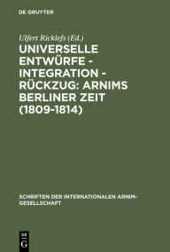 Universelle Entwürfe - Integration - Rückzug: Arnims Berliner Zeit (1809-1814): Wiepersdorfer Kolloquium der Internationalen Arnim-Gesellschaft Ulfert