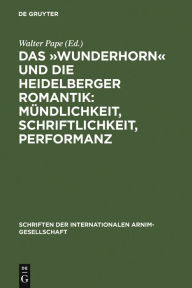 Das ï¿½Wunderhornï¿½ Und Die Heidelberger Romantik: Mï¿½ndlichkeit, Schriftlichkeit, Performanz: Heidelberger Kolloquium Der Internationalen Arnim-Ges