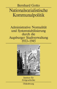 Nationalsozialistische Kommunalpolitik: Administrative Normalität und Systemstabilisierung durch die Augsburger Stadtverwaltung 1933-1945 Bernhard Got