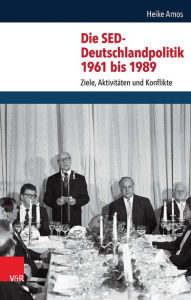 Die SED-Deutschlandpolitik 1961 bis 1989: Ziele, Aktivitaten und Konflikte Heike Amos Author