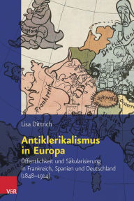 Antiklerikalismus in Europa: Offentlichkeit und Sakularisierung in Frankreich, Spanien und Deutschland (1848-1914) Lisa Dittrich Author