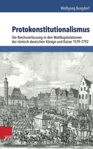 Protokonstitutionalismus: Die Reichsverfassung in den Wahlkapitulationen der romisch-deutschen Konige und Kaiser 1519-1792 Wolfgang Burgdorf Author