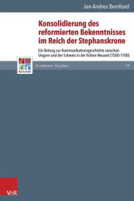 Konsolidierung des reformierten Bekenntnisses im Reich der Stephanskrone: Ein Beitrag zur Kommunikationsgeschichte zwischen Ungarn und der Schweiz in
