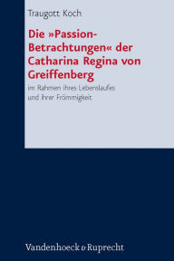 Die 'Passion-Betrachtungen' der Catharina Regina von Greiffenberg: im Rahmen ihres Lebenslaufes und ihrer Frommigkeit Traugott Koch Author