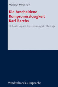 Die bescheidene Kompromisslosigkeit der Theologie Karl Barths: Bleibende Impulse zur Erneuerung der Theologie Michael Weinrich Author