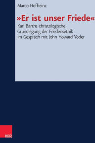 Er ist unser Friede: Karl Barths christologische Grundlegung der Friedensethik im Gesprach mit John Howard Yoder Marco Hofheinz Author