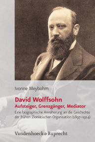 David Wolffsohn. Aufsteiger, Grenzganger, Mediator: Eine biografische Annaherung an die Geschichte der fruhen Zionistischen Organisation (1897-1914) I