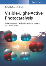 Visible-Light-Active Photocatalysis: Nanostructured Catalyst Design, Mechanisms, and Applications Srabanti Ghosh Editor