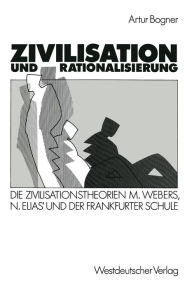 Zivilisation und Rationalisierung: Die Zivilisationstheorien Max Webers, Norbert Elias' und der Frankfurter Schule im Vergleich Artur Bogner With
