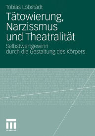 Tätowierung, Narzissmus und Theatralität: Selbstwertgewinn durch die Gestaltung des Körpers Tobias Lobstädt Author