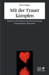Mit der Trauer kämpfen: Schmerz und Trauer in der Psychotherapie traumatisierter Menschen Ilany Kogan Author