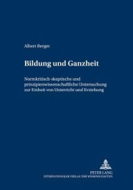 Bildung und Ganzheit: Normkritisch-skeptische und prinzipienwissenschaftliche Untersuchung zur Einheit von Unterricht und Erziehung Albert Berger Auth