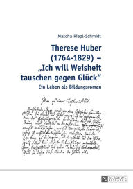 Therese Huber (1764-1829) - Â«Ich will Weisheit tauschen gegen GlueckÂ»: Ein Leben als Bildungsroman Mascha Riepl-Schmidt Author