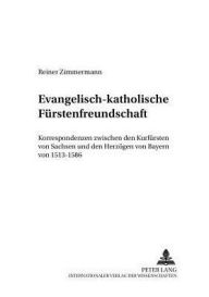 Evangelisch-katholische Fuerstenfreundschaft: Korrespondenzen zwischen den Kurfuersten von Sachsen und den Herzoegen von Bayern von 1513-1586 Reiner Z