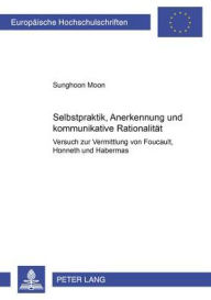 Selbstpraktik, Anerkennung und kommunikative Rationalitaet: Versuch zur Vermittlung von Foucault, Honneth und Habermas Sunghoon Moon Author