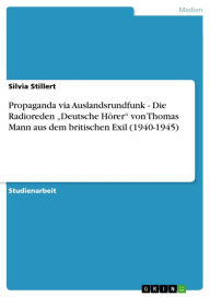 Propaganda via Auslandsrundfunk - Die Radioreden 'Deutsche Hörer' von Thomas Mann aus dem britischen Exil (1940-1945): Die Radioreden 'Deutsche Hörer' von Thomas Mann aus dem britischen Exil (1940-1945) - Silvia Stillert