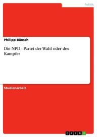 Die NPD - Partei der Wahl oder des Kampfes: Partei der Wahl oder des Kampfes Philipp BÃ¤nsch Author