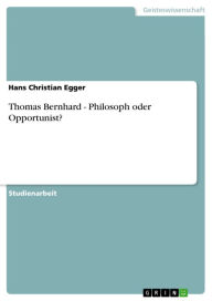 Thomas Bernhard - Philosoph oder Opportunist?: Philosoph oder Opportunist? Hans Christian Egger Author