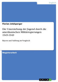 Die Umerziehung der Jugend durch die amerikanischen MilitÃ¤rregierungen 1945-1949: Bayern und Salzburg im Vergleich Florian Jetzlsperger Author