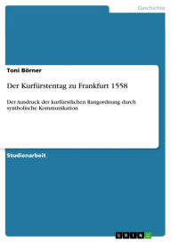 Der Kurfürstentag zu Frankfurt 1558: Der Ausdruck der kurfürstlichen Rangordnung durch symbolische Kommunikation Toni Börner Author