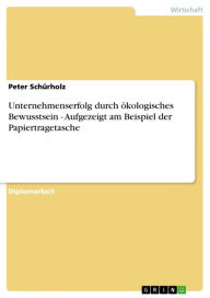 Unternehmenserfolg durch ökologisches Bewusstsein - Aufgezeigt am Beispiel der Papiertragetasche: Aufgezeigt am Beispiel der Papiertragetasche - Peter Schürholz