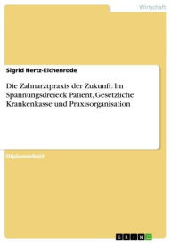 Die Zahnarztpraxis der Zukunft: Im Spannungsdreieck Patient, Gesetzliche Krankenkasse und Praxisorganisation Sigrid Hertz-Eichenrode Author