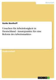 Ursachen für Arbeitslosigkeit in Deutschland - Ansatzpunkte für eine Reform des Arbeitsmarktes: Ansatzpunkte für eine Reform des Arbeitsmarktes - Guido Nosthoff