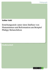 Erziehungsziele unter dem Einfluss von Humanismus und Reformation am Beispiel Philipp Melanchthon Volker Vahl Author