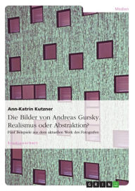 Die Bilder von Andreas Gursky. Realismus oder Abstraktion?: FÃ¼nf Beispiele aus dem aktuellen Werk des Fotografen Ann-Katrin Kutzner Author