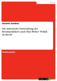 Die historische Entwicklung des Berufspolitikers nach Max Weber 'Politik als Beruf' Annette Sandner Author
