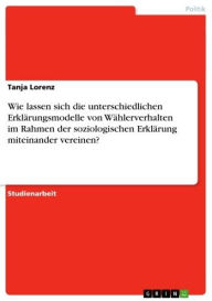Wie lassen sich die unterschiedlichen Erklärungsmodelle von Wählerverhalten im Rahmen der soziologischen Erklärung miteinander vereinen? Tanja Lorenz