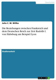 Die Beziehungen zwischen Frankreich und dem Deutschen Reich zur Zeit Rudolfs I. von Habsburg am Beispiel Lyon Julia C. M. Willke Author