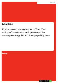 EU-humanitarian assistance affairs: The utility of 'actorness' and 'presence' for conceptualising this EU-foreign policy-area Julia Heise Author