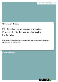 Die Geschichte der Anna Katharina Emmerick. Ein Leben in Jahren des Umbruchs: Säkularisation, französische Herrschaft und der Anschluss Münsters an Pr