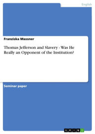 Thomas Jefferson and Slavery - Was He Really an Opponent of the Institution?: Was He Really an Opponent of the Institution? Franziska Massner Author