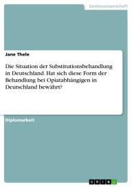 Die Situation der Substitutionsbehandlung in Deutschland. Hat sich diese Form der Behandlung bei Opiatabhängigen in Deutschland bewährt? - Jane Thele