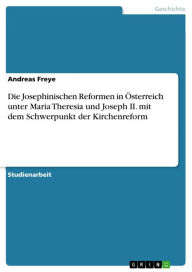 Die Josephinischen Reformen in Ã?sterreich unter Maria Theresia und Joseph II. mit dem Schwerpunkt der Kirchenreform Andreas Freye Author